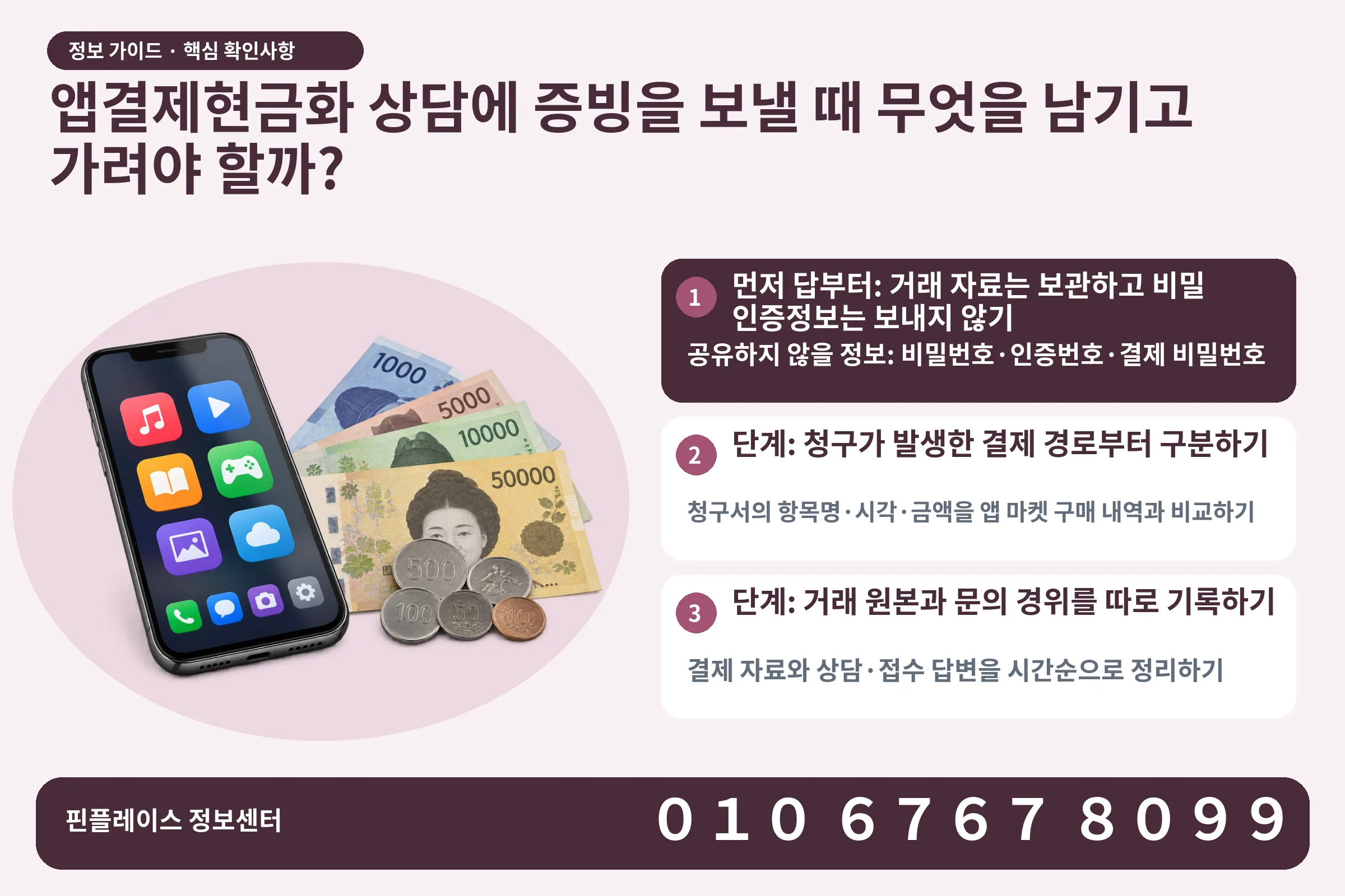 앱결제현금화 상담에 증빙을 보낼 때 무엇을 남기고 가려야 할까? · 콘텐츠 결제 화면 / 현금·동전 · 본문 확인사항: 먼저 답부터: 거래 자료는 보관하고 비밀 인증정보는 보내지 않기; 단계: 청구가 발생한 결제 경로부터 구분하기; 단계: 거래 원본과 문의 경위를 따로 기록하기