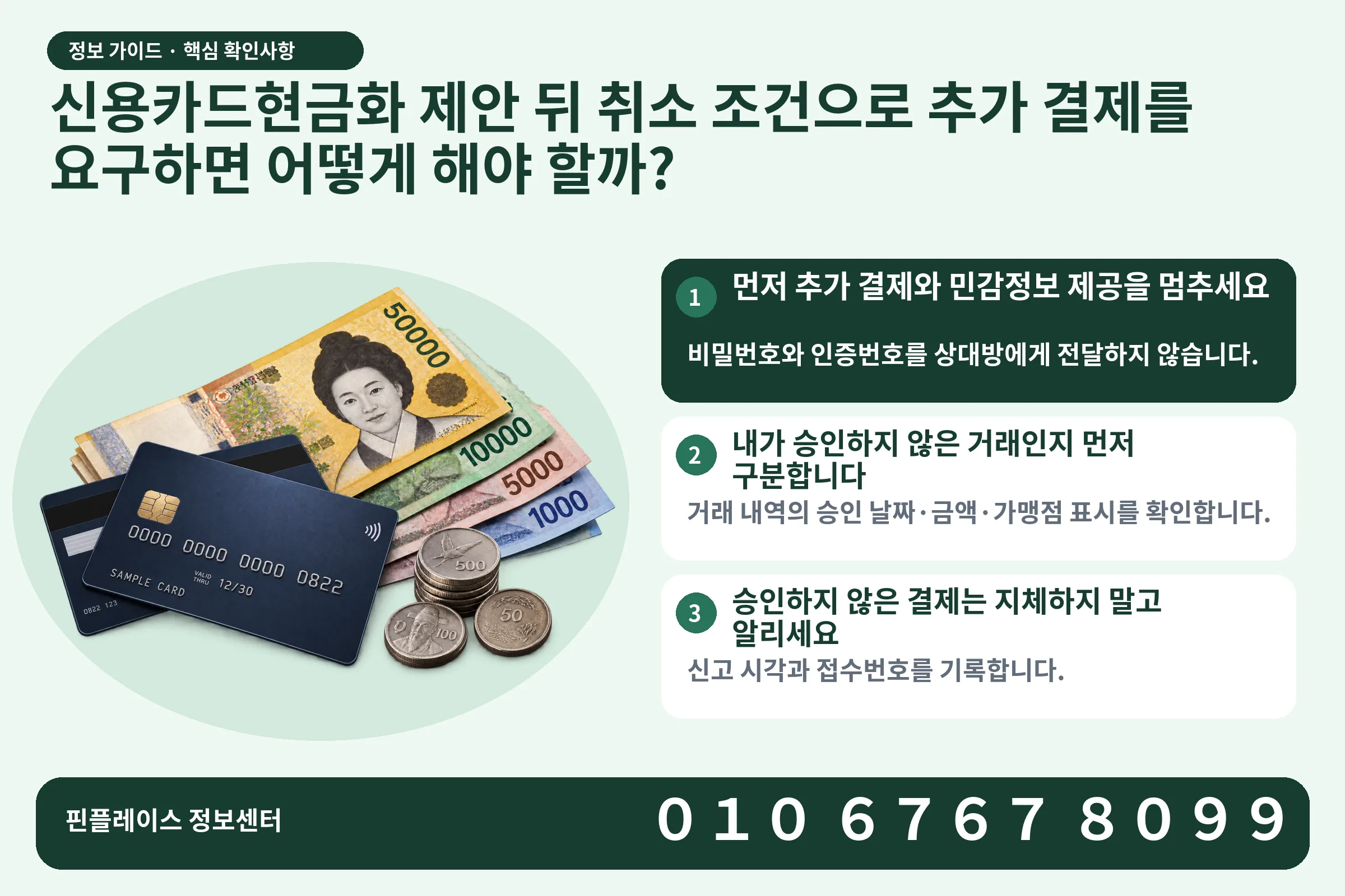 신용카드현금화 제안 뒤 취소 조건으로 추가 결제를 요구하면 어떻게 해야 할까? · 신용카드 / 현금·동전 · 본문 확인사항: 먼저 추가 결제와 민감정보 제공을 멈추세요; 내가 승인하지 않은 거래인지 먼저 구분합니다; 승인하지 않은 결제는 지체하지 말고 알리세요