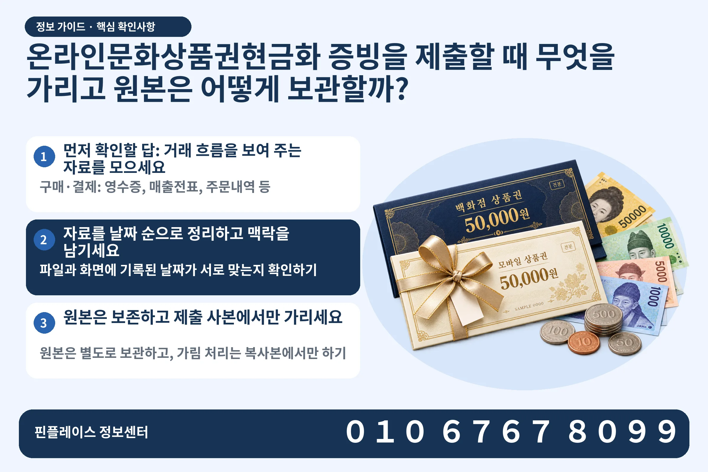 온라인문화상품권현금화 증빙을 제출할 때 무엇을 가리고 원본은 어떻게 보관할까? · 상품권 / 현금·동전 · 본문 확인사항: 먼저 확인할 답: 거래 흐름을 보여 주는 자료를 모으세요; 자료를 날짜 순으로 정리하고 맥락을 남기세요; 원본은 보존하고 제출 사본에서만 가리세요